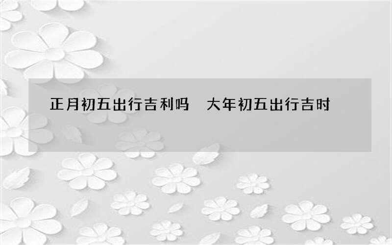 正月初五出行吉利吗 大年初五出行吉时